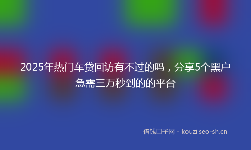 2025年热门车贷回访有不过的吗，分享5个黑户急需三万秒到的的平台
