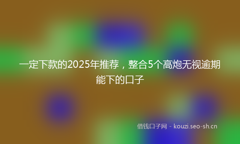 一定下款的2025年推荐，整合5个高炮无视逾期能下的口子