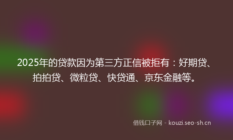 2025年的贷款因为第三方正信被拒有：好期贷、拍拍贷、微粒贷、快贷通、京东金融等。