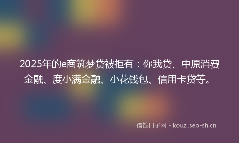 2025年的e商筑梦贷被拒有：你我贷、中原消费金融、度小满金融、小花钱包、信用卡贷等。