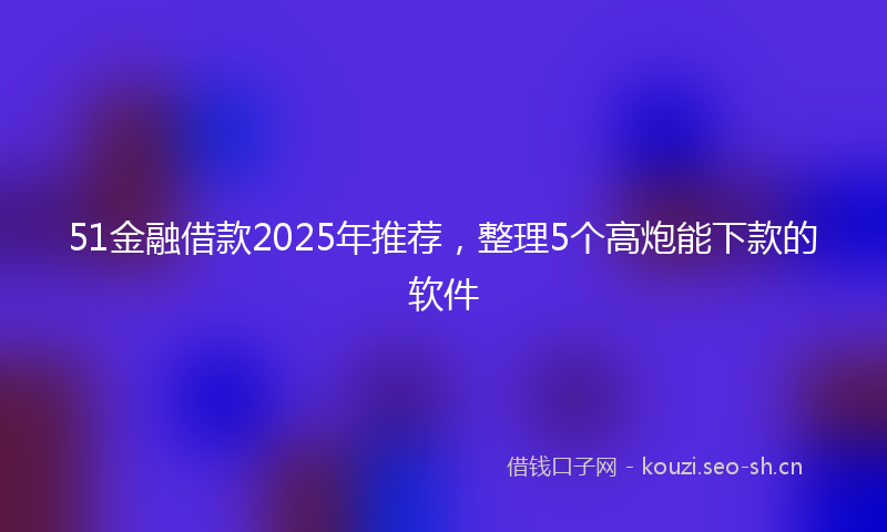 51金融借款2025年推荐,整理5个高炮能下款的软件