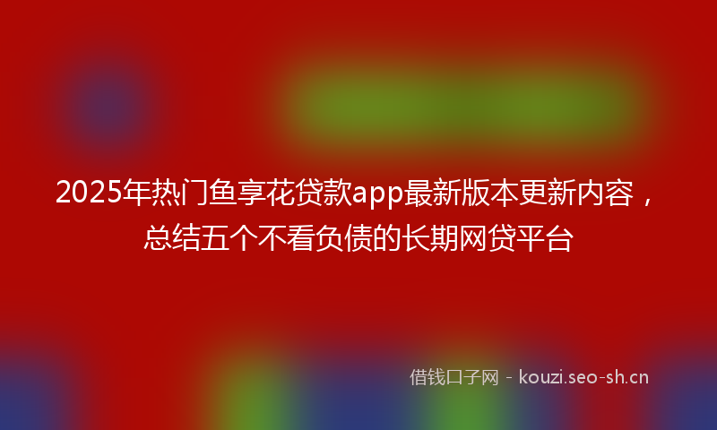 2025年热门鱼享花贷款app最新版本更新内容，总结五个不看负债的长期网贷平台