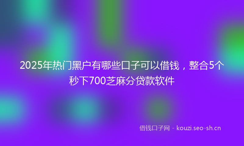 2025年热门黑户有哪些口子可以借钱，整合5个秒下700芝麻分贷款软件
