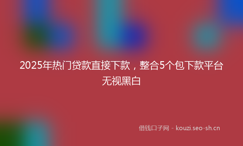 2025年热门贷款直接下款，整合5个包下款平台无视黑白