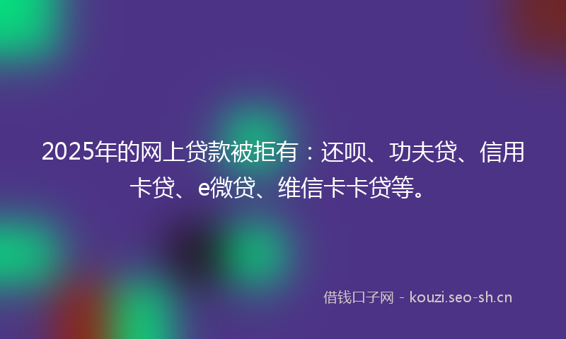 2025年的网上贷款被拒有：还呗、功夫贷、信用卡贷、e微贷、维信卡卡贷等。