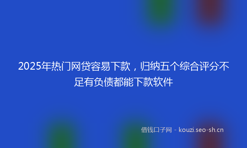 2025年热门网贷容易下款，归纳五个综合评分不足有负债都能下款软件