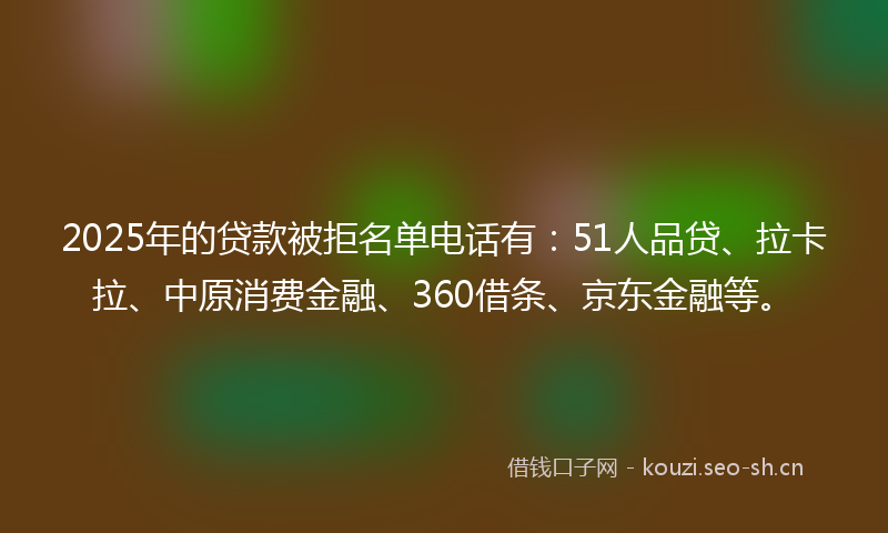 2025年的贷款被拒名单电话有：51人品贷、拉卡拉、中原消费金融、360借条、京东金融等。