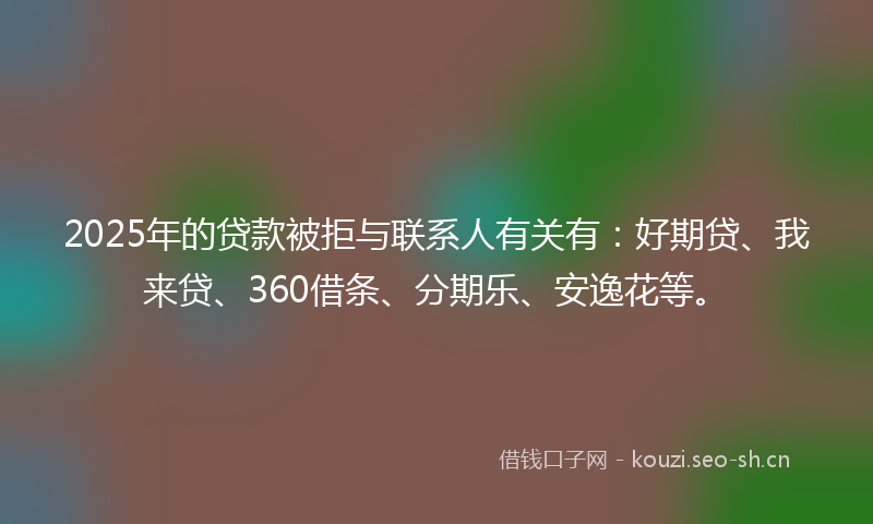 2025年的贷款被拒与联系人有关有：好期贷、我来贷、360借条、分期乐、安逸花等。
