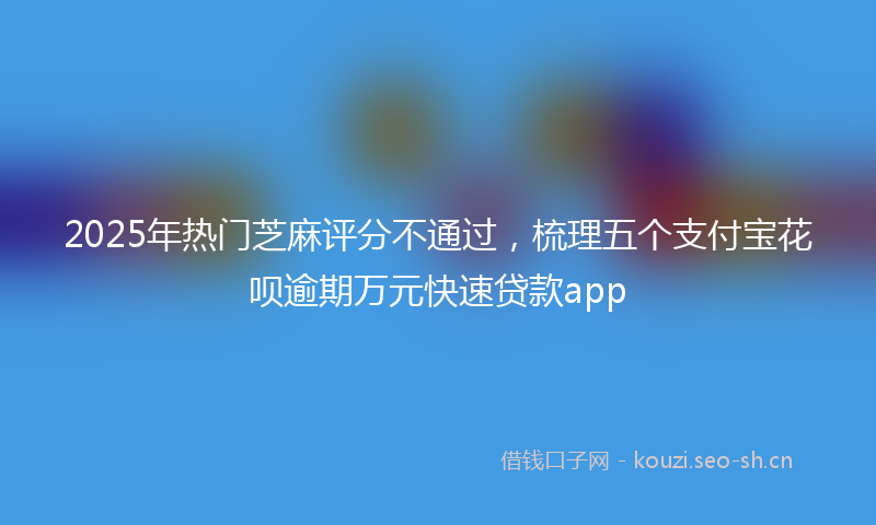 2025年热门芝麻评分不通过，梳理五个支付宝花呗逾期万元快速贷款app