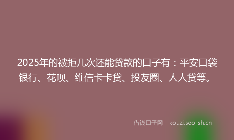 2025年的被拒几次还能贷款的口子有：平安口袋银行、花呗、维信卡卡贷、投友圈、人人贷等。