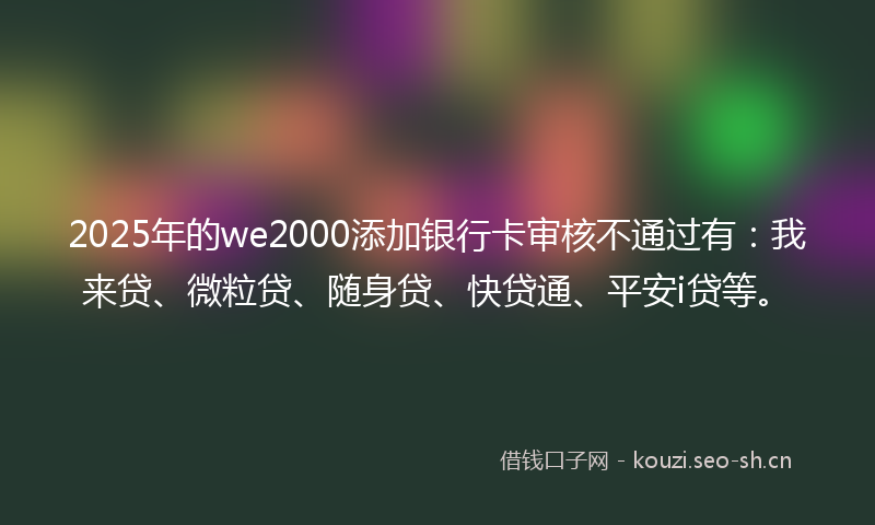 2025年的we2000添加银行卡审核不通过有:我来贷、微粒贷、随身贷、快贷通、平安i贷等。