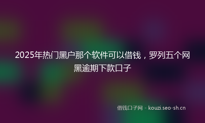 2025年热门黑户那个软件可以借钱,罗列五个网黑逾期下款口子