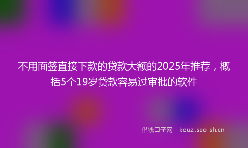 不用面签直接下款的贷款大额的2025年推荐，概括5个19岁贷款容易过审批的软件