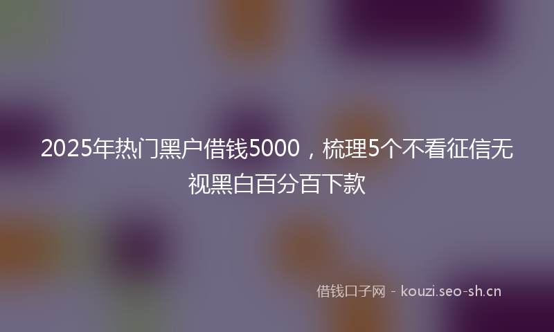 2025年热门黑户借钱5000，梳理5个不看征信无视黑白百分百下款