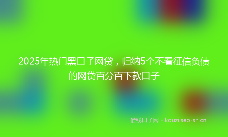 2025年热门黑口子网贷，归纳5个不看征信负债的网贷百分百下款口子