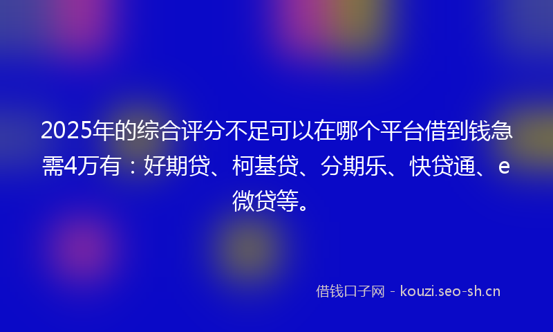 2025年的综合评分不足可以在哪个平台借到钱急需4万有：好期贷、柯基贷、分期乐、快贷通、e微贷等。