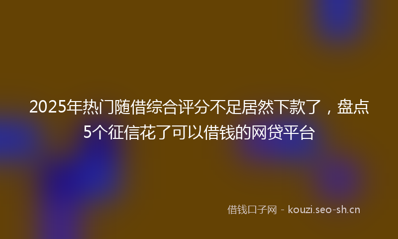 2025年热门随借综合评分不足居然下款了，盘点5个征信花了可以借钱的网贷平台