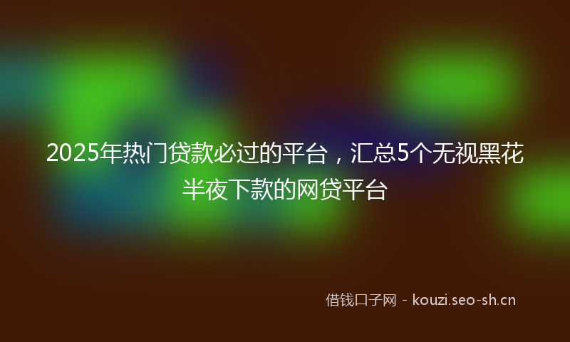 2025年热门贷款必过的平台，汇总5个无视黑花半夜下款的网贷平台
