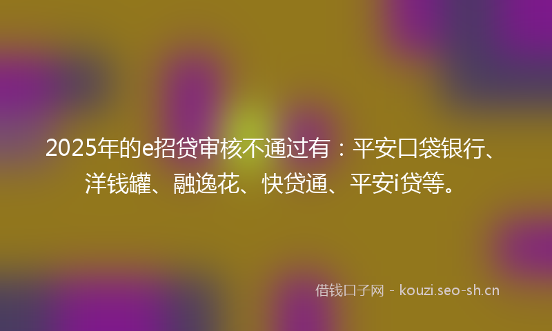 2025年的e招贷审核不通过有：平安口袋银行、洋钱罐、融逸花、快贷通、平安i贷等。