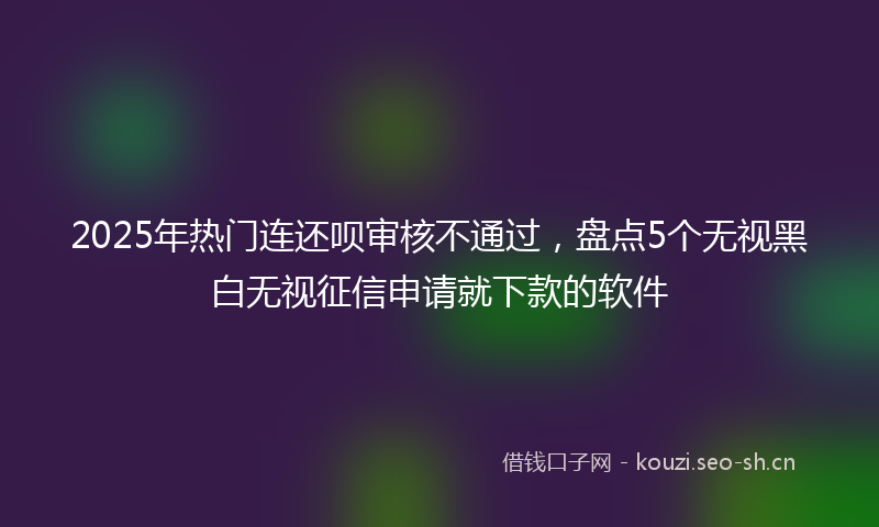 2025年热门连还呗审核不通过，盘点5个无视黑白无视征信申请就下款的软件