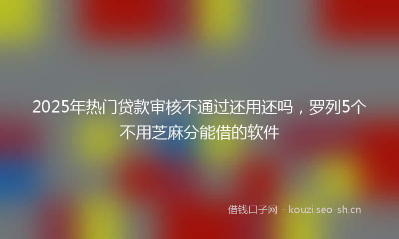 2025年热门贷款审核不通过还用还吗，罗列5个不用芝麻分能借的软件