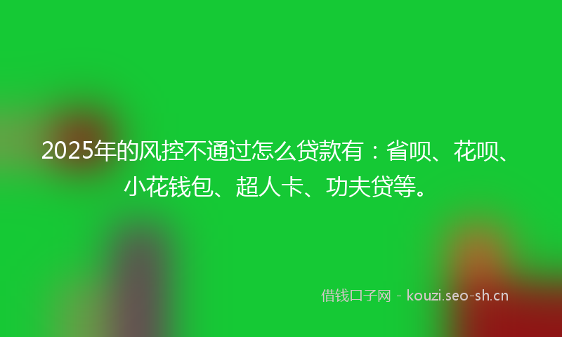 2025年的风控不通过怎么贷款有：省呗、花呗、小花钱包、超人卡、功夫贷等。