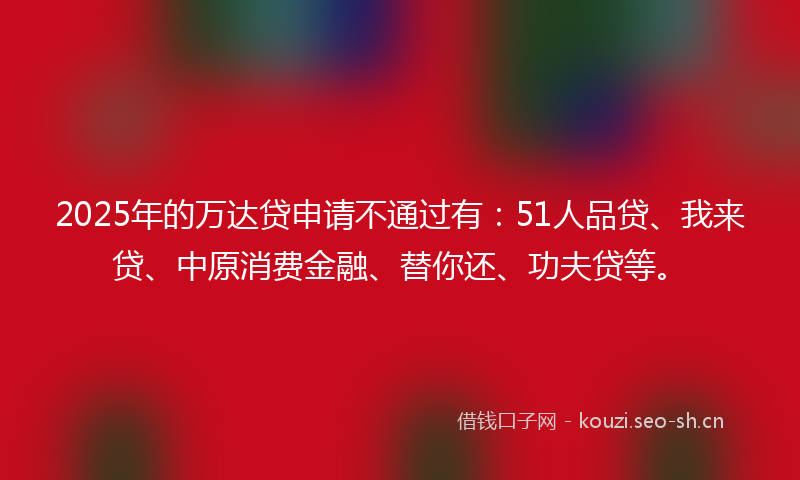 2025年的万达贷申请不通过有：51人品贷、我来贷、中原消费金融、替你还、功夫贷等。