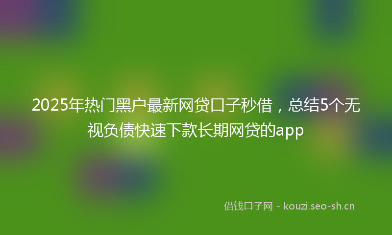 2025年热门黑户最新网贷口子秒借，总结5个无视负债快速下款长期网贷的app
