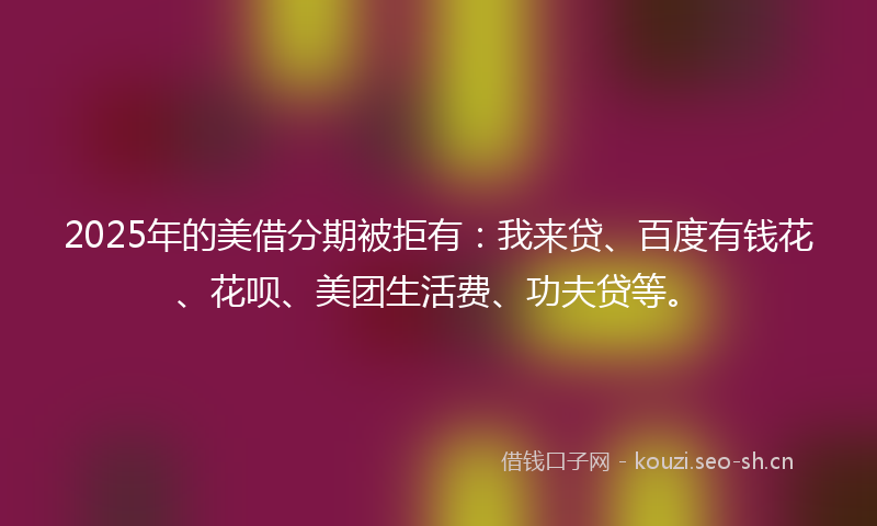 2025年的美借分期被拒有：我来贷、百度有钱花、花呗、美团生活费、功夫贷等。