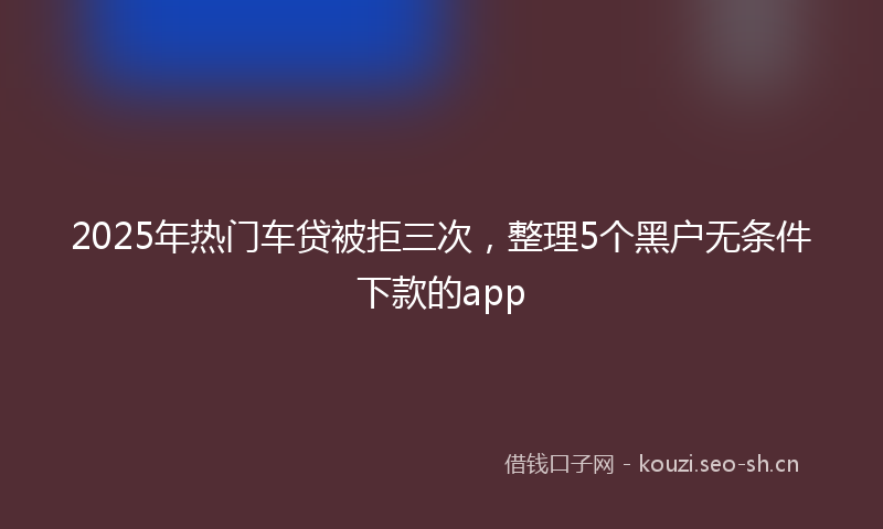 2025年热门车贷被拒三次，整理5个黑户无条件下款的app