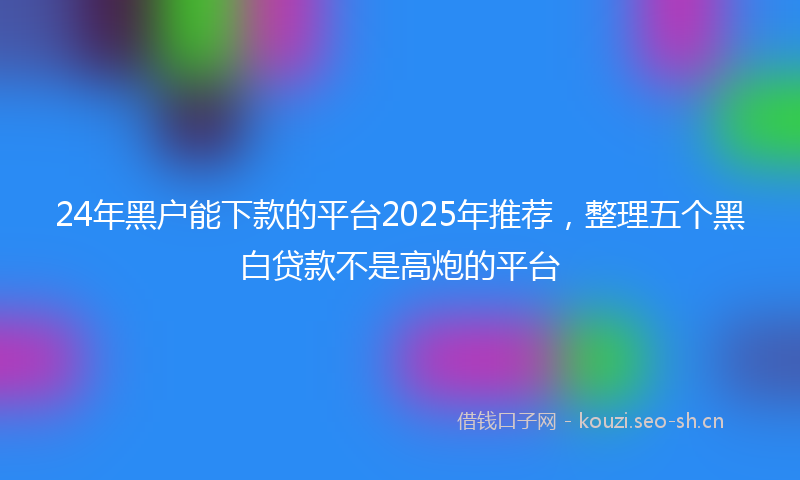 24年黑户能下款的平台2025年推荐,整理五个黑白贷款不是高炮的平台