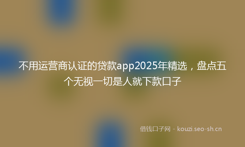 不用运营商认证的贷款app2025年精选，盘点五个无视一切是人就下款口子