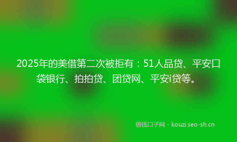 2025年的美借第二次被拒有：51人品贷、平安口袋银行、拍拍贷、团贷网、平安i贷等。