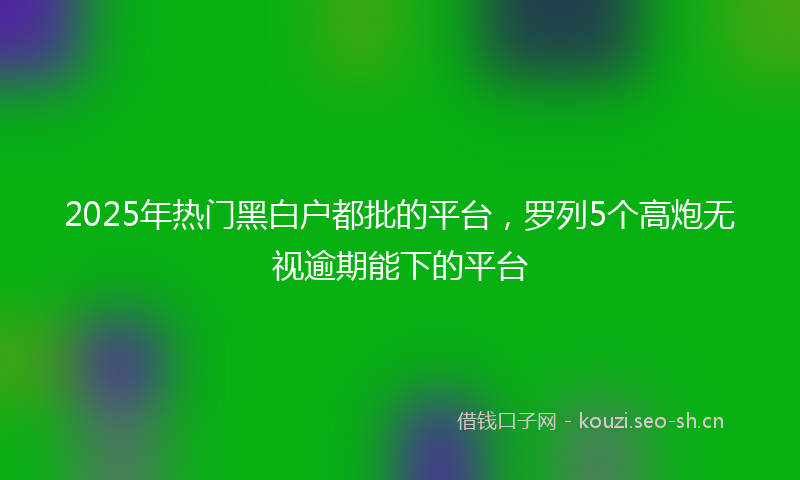 2025年热门黑白户都批的平台，罗列5个高炮无视逾期能下的平台