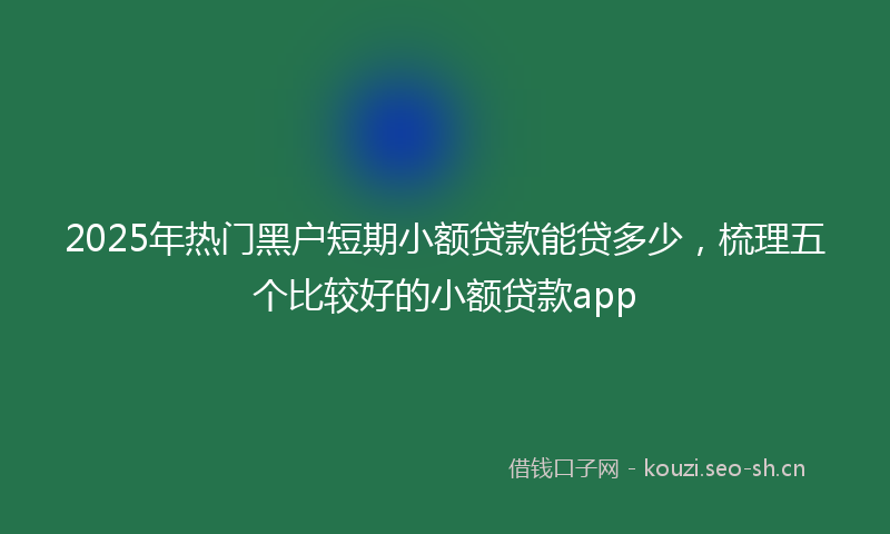 2025年热门黑户短期小额贷款能贷多少，梳理五个比较好的小额贷款app