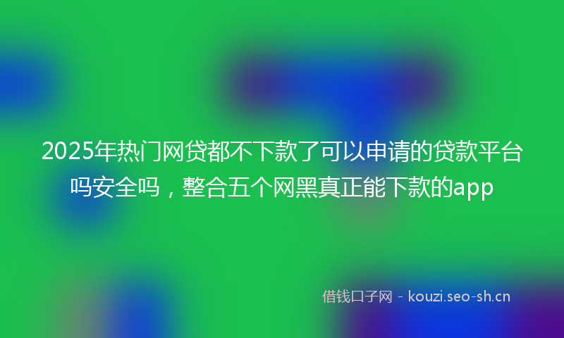 2025年热门网贷都不下款了可以申请的贷款平台吗安全吗，整合五个网黑真正能下款的app