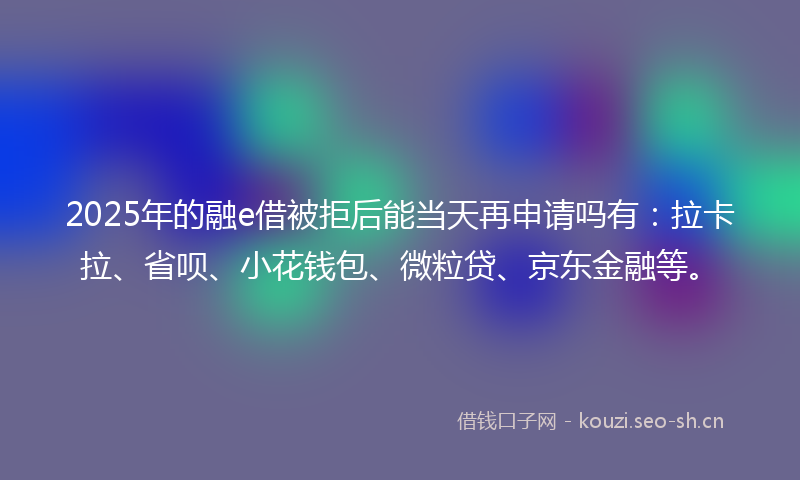 2025年的融e借被拒后能当天再申请吗有：拉卡拉、省呗、小花钱包、微粒贷、京东金融等。