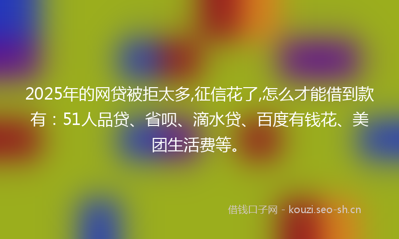 2025年的网贷被拒太多,征信花了,怎么才能借到款有：51人品贷、省呗、滴水贷、百度有钱花、美团生活费等。
