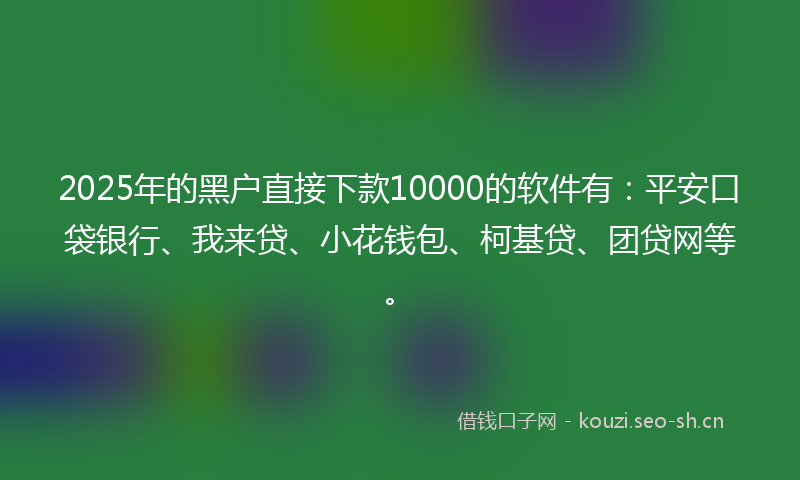 2025年的黑户直接下款10000的软件有：平安口袋银行、我来贷、小花钱包、柯基贷、团贷网等。