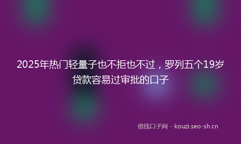 2025年热门轻量子也不拒也不过，罗列五个19岁贷款容易过审批的口子