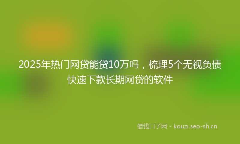 2025年热门网贷能贷10万吗，梳理5个无视负债快速下款长期网贷的软件