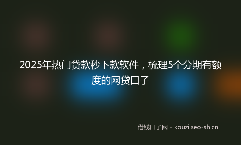 2025年热门贷款秒下款软件，梳理5个分期有额度的网贷口子