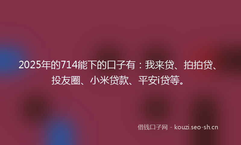 2025年的714能下的口子有：我来贷、拍拍贷、投友圈、小米贷款、平安i贷等。