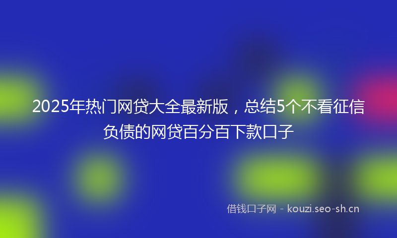 2025年热门网贷大全最新版，总结5个不看征信负债的网贷百分百下款口子