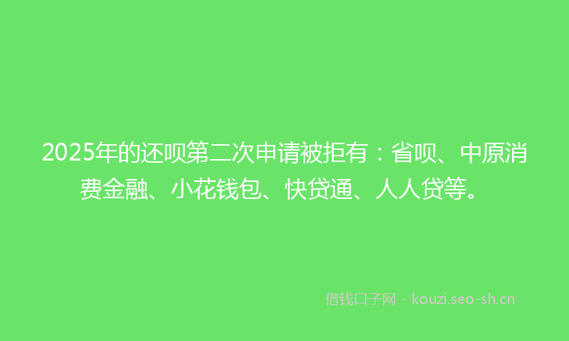 2025年的还呗第二次申请被拒有：省呗、中原消费金融、小花钱包、快贷通、人人贷等。