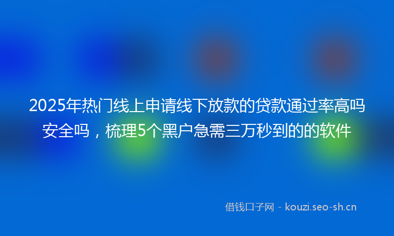 2025年热门线上申请线下放款的贷款通过率高吗安全吗，梳理5个黑户急需三万秒到的的软件