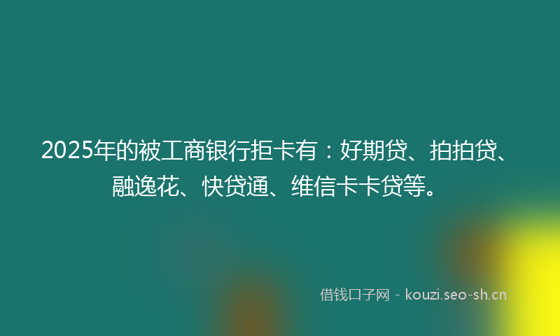 2025年的被工商银行拒卡有：好期贷、拍拍贷、融逸花、快贷通、维信卡卡贷等。