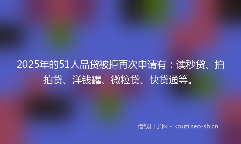 2025年的51人品贷被拒再次申请有：读秒贷、拍拍贷、洋钱罐、微粒贷、快贷通等。