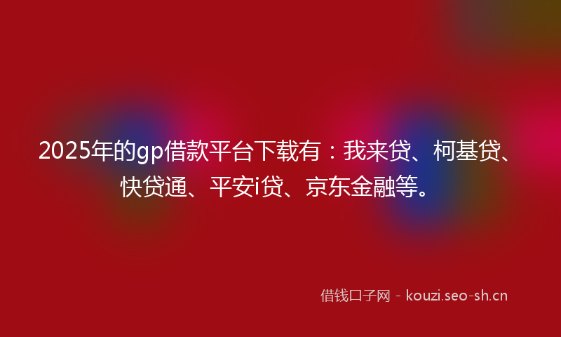 2025年的gp借款平台下载有：我来贷、柯基贷、快贷通、平安i贷、京东金融等。
