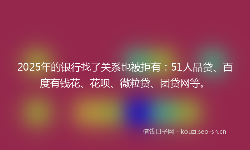 2025年的银行找了关系也被拒有：51人品贷、百度有钱花、花呗、微粒贷、团贷网等。